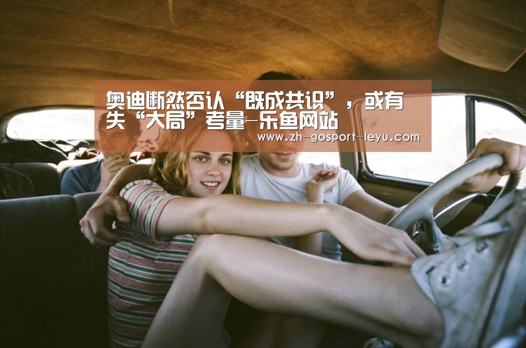 奥迪断然否认“既成共识”,或有失“大局”考量-乐鱼网站(图4) 乐鱼体育