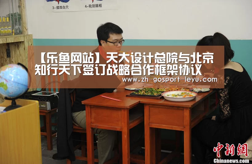 【乐鱼网站】天大设计总院与北京知行天下签订战略合作框架协议(图4) 乐鱼体育
