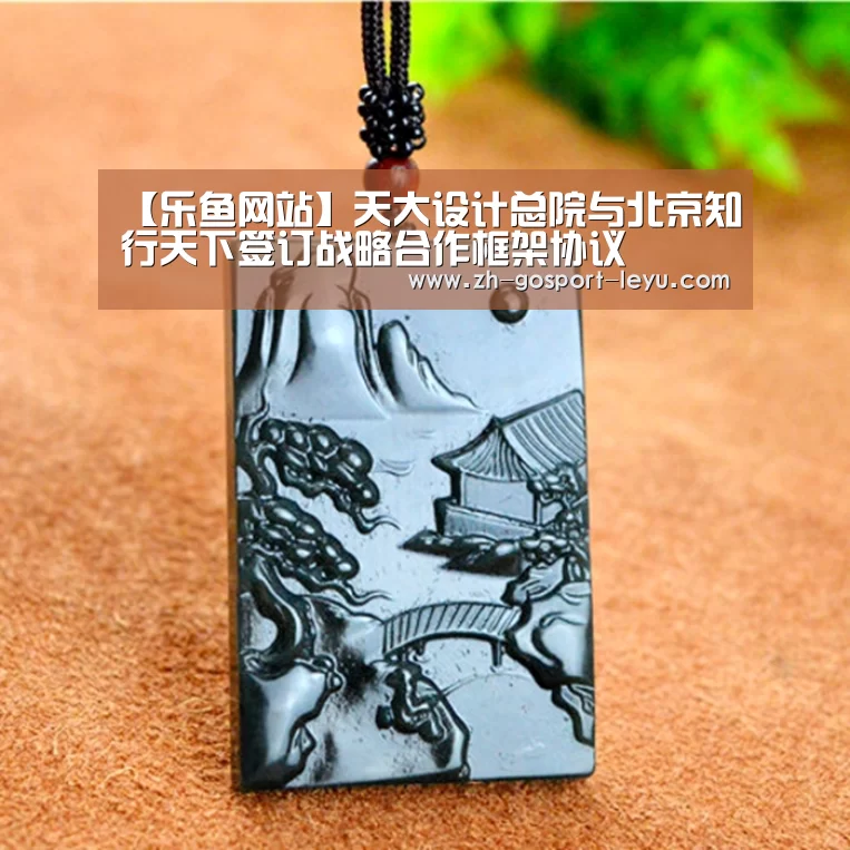 【乐鱼网站】天大设计总院与北京知行天下签订战略合作框架协议(图3) 乐鱼网站