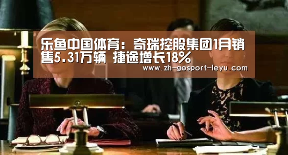 乐鱼中国体育:奇瑞控股集团1月销售5.31万辆 捷途增长18%(图2) 乐鱼网站